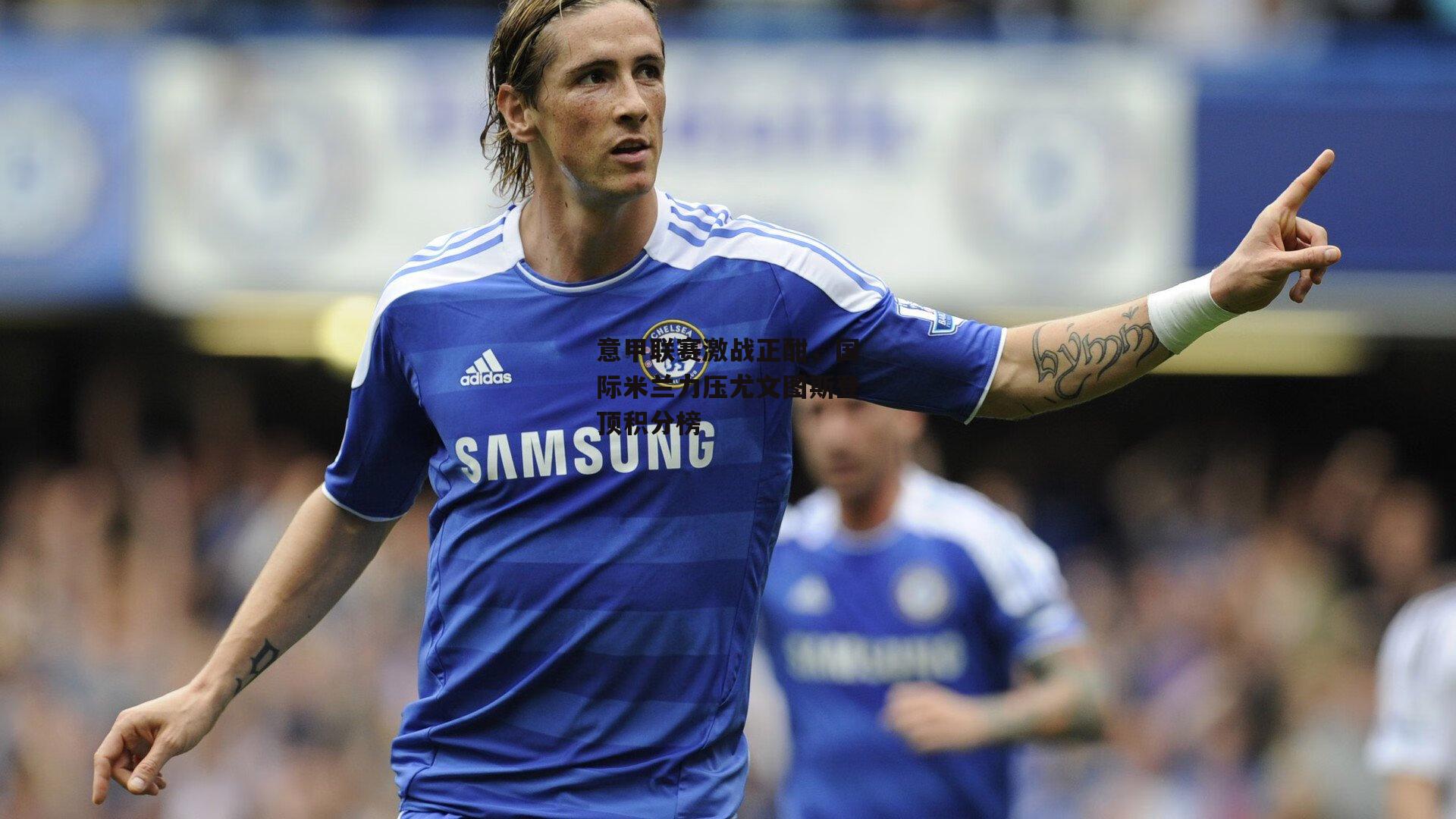 意甲联赛激战正酣,国际米兰力压尤文图斯登顶积分榜