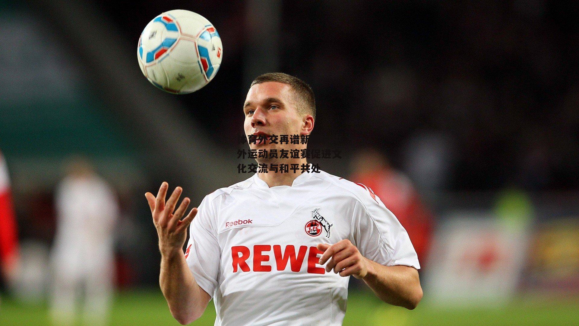 体育外交再谱新篇,中外运动员友谊赛促进文化交流与和平共处