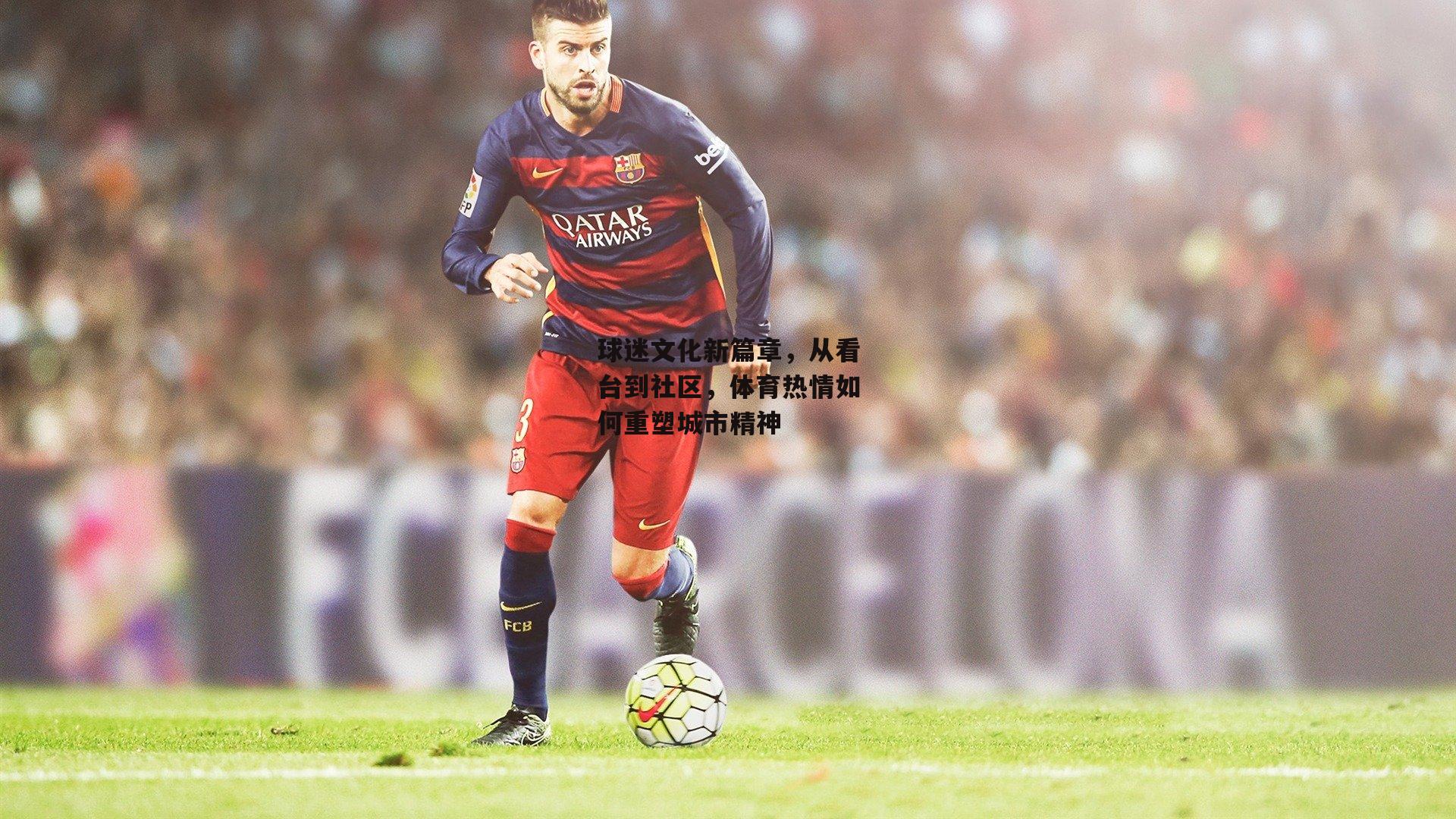 球迷文化新篇章,从看台到社区,体育热情如何重塑城市精神